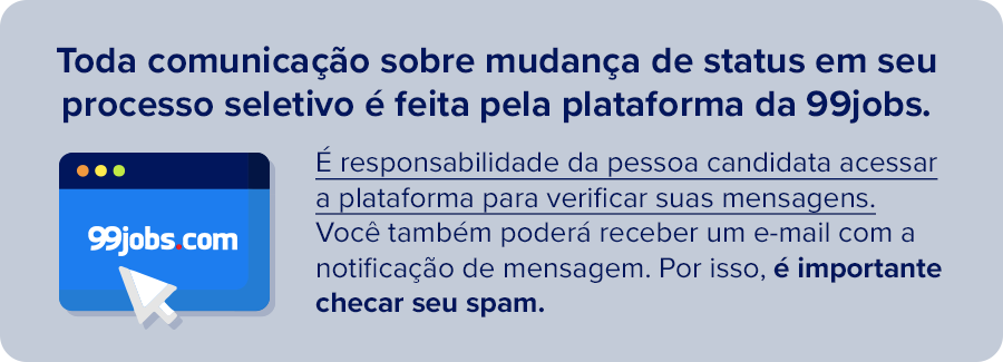 Toda comunicação sobre mudança de status em seu processo seletivo é feita pela plataforma da 99jobs. é de responsabilidade da pessoa candidata acessar a plataforma para verificar suas mensagens. Você também poderá receber um e-mail com a notificação de mensagem. Por isso, é importante checar seu spam.