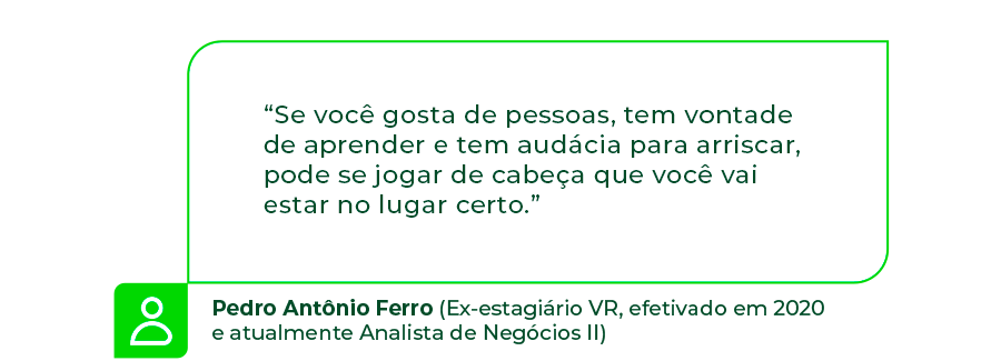 “Se você gosta de pessoas, tem vontade de aprender e tem audácia para arriscar, pode se jogar de cabeça que você vai estar no lugar certo.” - Pedro Antônio Ferro (Ex-estagiário VR, efetivado em 2020 e atualmente Analista de Negócios II)