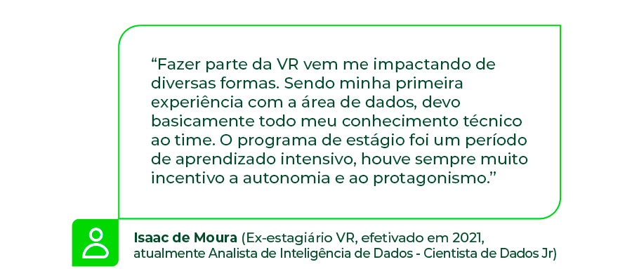 “Fazer parte da VR vem me impactando de diversas formas. Sendo minha primeira experiência com a área de dados, devo basicamente todo meu conhecimento técnico ao time. O programa de estágio foi um período de aprendizado intensivo, houve sempre muito incentivo a autonomia e ao protagonismo.” - Isaac de Moura (Ex-estagiário VR, efetivado em 2021, atualmente Analista de Inteligência de Dados - Cientista de Dados Jr)