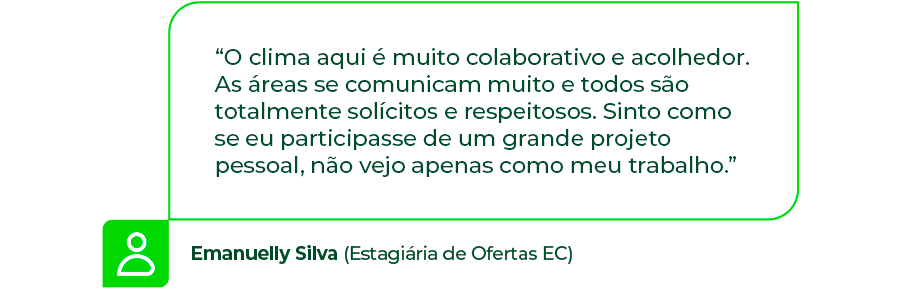 “O clima aqui é muito colaborativo e acolhedor. As áreas se comunicam muito e todos são totalmente solícitos e respeitosos. Sinto como se eu participasse de um grande projeto pessoal, não vejo apenas como meu trabalho.” - Emanuelly Silva (Estagiária de Ofertas EC)