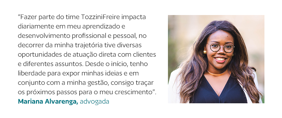 “Fazer parte do time TozziniFreire impacta diariamente em meu aprendizado e desenvolvimento profissional e pessoal, no decorrer da minha trajetória tive diversas oportunidades de atuação direta com clientes e diferentes assuntos. Desde o início, tenho liberdade para expor minhas ideias e em conjunto com a minha gestão, consigo traçar os próximos passos para o meu crescimento”. Mariana Alvarenga, advogada