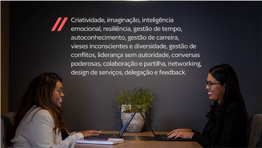 Criatividade, imaginação, inteligência emocional, resiliência, gestão de tempo, autoconhecimento, gestão de carreira, vieses inconscientes e diversidade, gestão de conflitos, liderança sem autoridade, conversas poderosas, colaboração e partilha, networking, design de serviços, delegação e feedback.