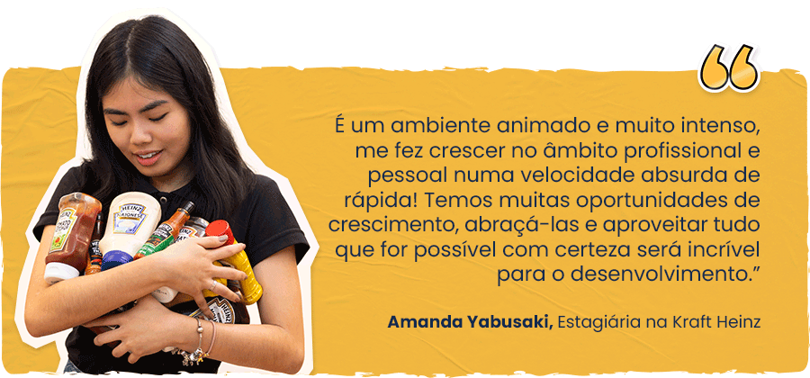 “É um ambiente animado e muito intenso, me fez crescer no âmbito profissional e pessoal numa velocidade absurda de rápida! Temos muitas oportunidades de crescimento, abraçá-las e aproveitar tudo que for possível com certeza será incrível para o desenvolvimento.” Amanda Yabusaki, Estagiária na Kraft Heinz