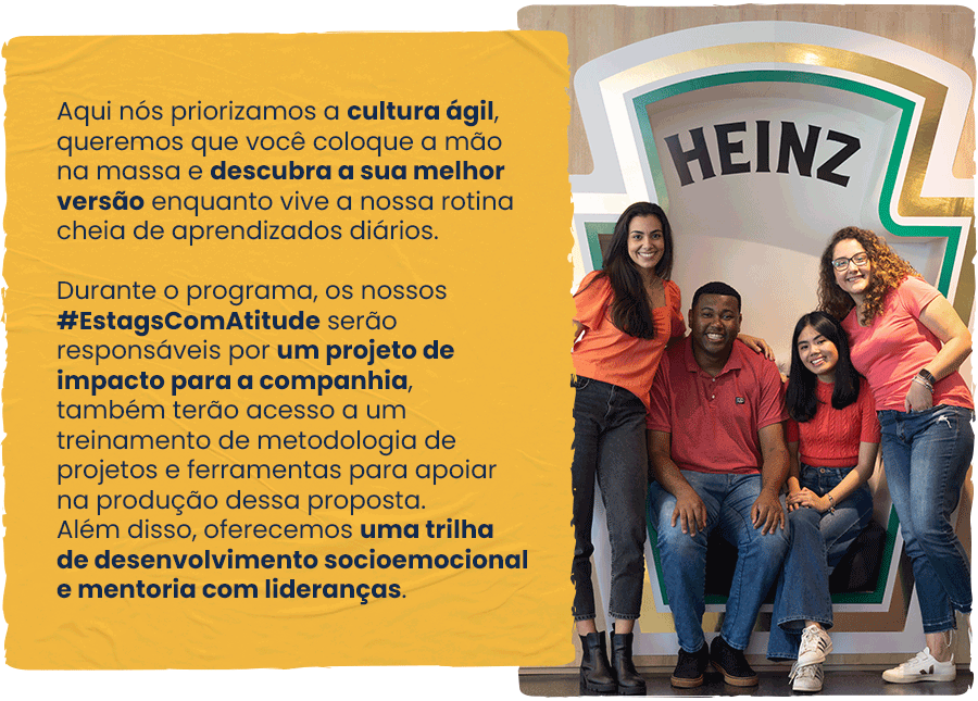 Aqui nós priorizamos a cultura ágil, queremos que você coloque a mão na massa e descubra a sua melhor versão enquanto vive a nossa rotina cheia de aprendizados diários. Durante o programa, os nossos #EstagsComAtitude serão responsáveis por um projeto de impacto para a companhia, também terão acesso a um treinamento de metodologia de projetos e ferramentas para apoiar na produção dessa proposta. Além disso, oferecemos uma trilha de desenvolvimento socioemocional e mentoria com lideranças.