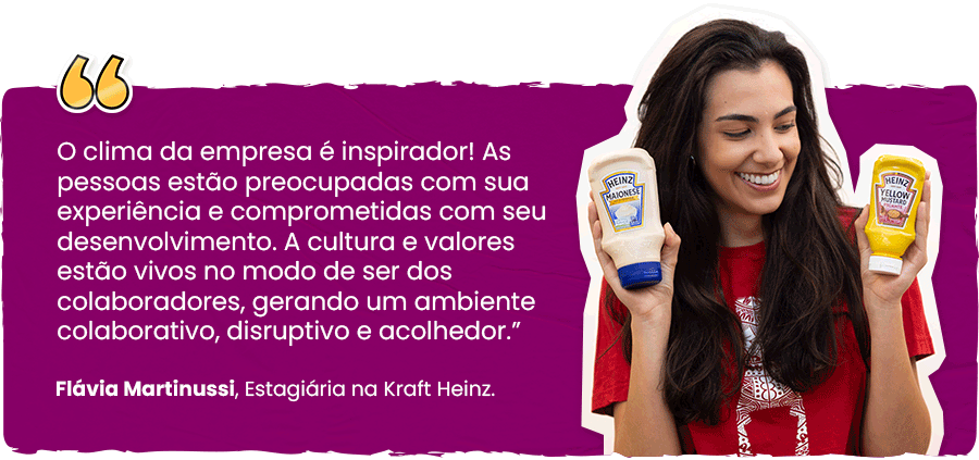 "O clima da empresa é inspirador! As pessoas estão preocupadas com sua experiência e comprometidas com seu desenvolvimento. A cultura e valores estão vivos no modo de ser dos colaboradores, gerando um ambiente colaborativo, disruptivo e acolhedor.” Flávia Martinussi, Estagiária na Kraft Heinz.