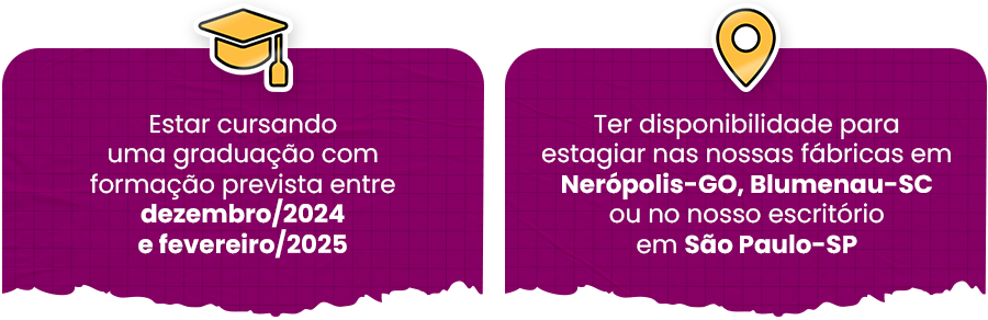 Estar cursando uma graduação com formação prevista entre dezembro/2024 e fevereiro/2025. Ter disponibilidade para estagiar nas nossas fábricas em Nerópolis (GO), Blumenau (SC) ou no nosso escritório em São Paulo (SP)