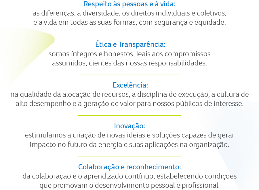 Respeito às pessoas e à vida: as diferenças, a diversidade, os direitos individuais e coletivos, e a vida em todas as suas formas, com segurança e equidade. Ética e Transparência: somos íntegros e honestos, leais aos compromissos assumidos, cientes das nossas responsabilidades. Excelência: na qualidade da alocação de recursos, a disciplina de execução, a cultura de alto desempenho e a geração de valor para nossos públicos de interesse. Inovação: estimulamos a criação de novas ideias e soluções capazes de gerar impacto no futuro da energia e suas aplicações na organização. Colaboração e reconhecimento: da colaboração e o aprendizado contínuo, estabelecendo condições que promovam o desenvolvimento pessoal e profissional.