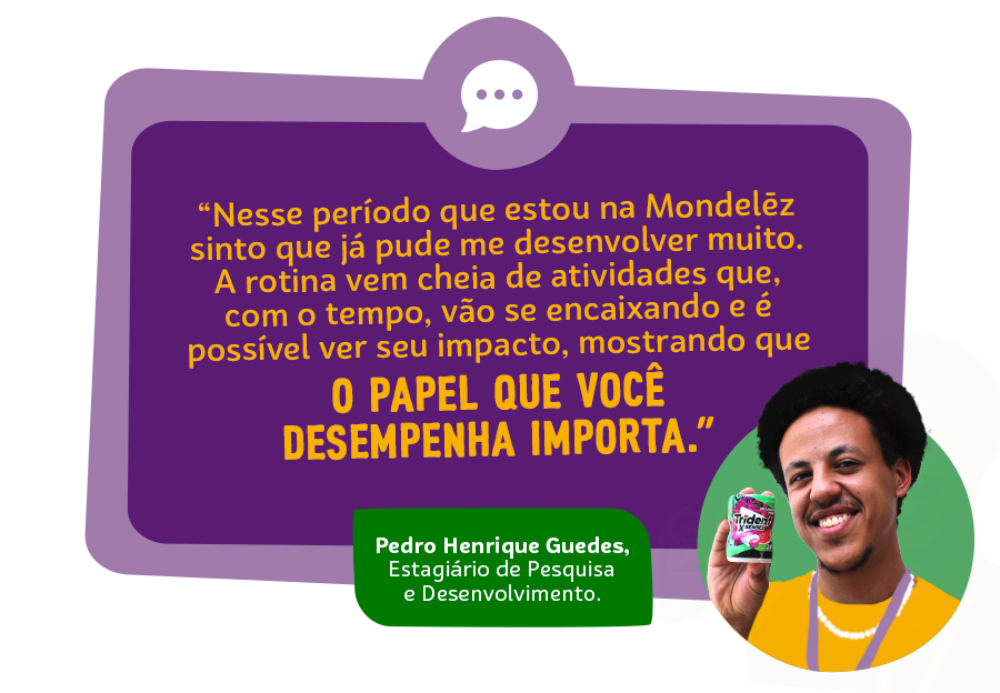 “Nesse pequeno período que estou na Mondelēz sinto que já pude me desenvolver muito, afinal oportunidades para isso não faltam no dia a dia. A rotina já vem cheia de atividades que, com o tempo, vão se encaixando e é possível ver seu impacto, mostrando que o papel que você desempenha importa.” Pedro Henrique Guedes, Estagiário de Pesquisa e Desenvolvimento.