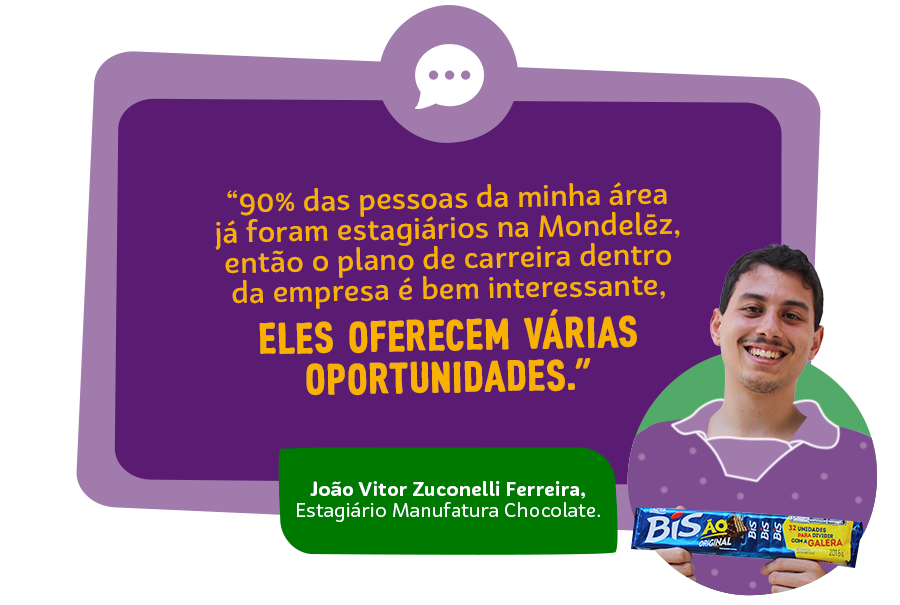 "90% das pessoas da minha área já foram estagiários na Mondelēz, então o plano de carreira dentro da empresa é bem interessante, eles oferecem várias oportunidades" João Vitor Zuconelli Ferreira, Estagiário Manufatura Chocolate