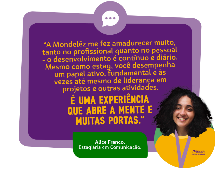 “A Mondelēz me fez amadurecer muito, tanto no profissional quanto no pessoal - o desenvolvimento é contínuo e diário. Mesmo como estag, você desempenha um papel ativo, fundamental e às vezes até mesmo de liderança em projetos e outras atividades. É uma experiência que abre a mente e muitas portas.” Alice Franco, Estagiária em Comunicação