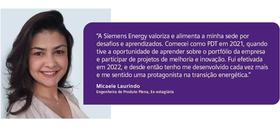 “A Siemens Energy valoriza e alimenta a minha sede por desafios e aprendizados. Comecei como PDT em 2021, quando tive oportunidade de aprender sobre o portfólio da empresa e participar de projetos de melhoria e inovação. Fui efetivada em 2022, e desde então tenho me desenvolvido cada vez mais e me sentindo uma protagonista na transição energética."  - Micaele Laurindo, Engenheira de Produto Plena e ex-estagiária