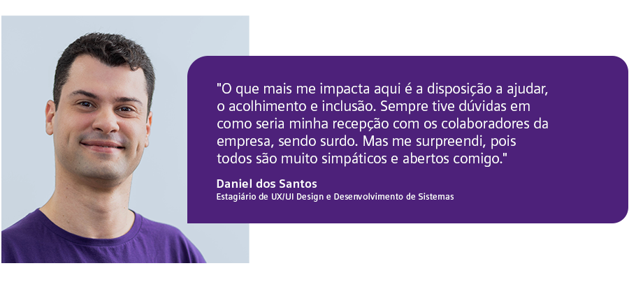“O que mais me impacta aqui é a disposição para ajudar, o acolhimento e inclusão. Sempre tive dúvidas em como seria a minha recepção com os colaboradores da empresa, sendo surdo. Mas me surpreendi, pois todos são muito simpáticos e abertos comigo."  - Daniel dos Santos, Estagiário de UX/UI Design e Desenvolvimento de Sistemas.