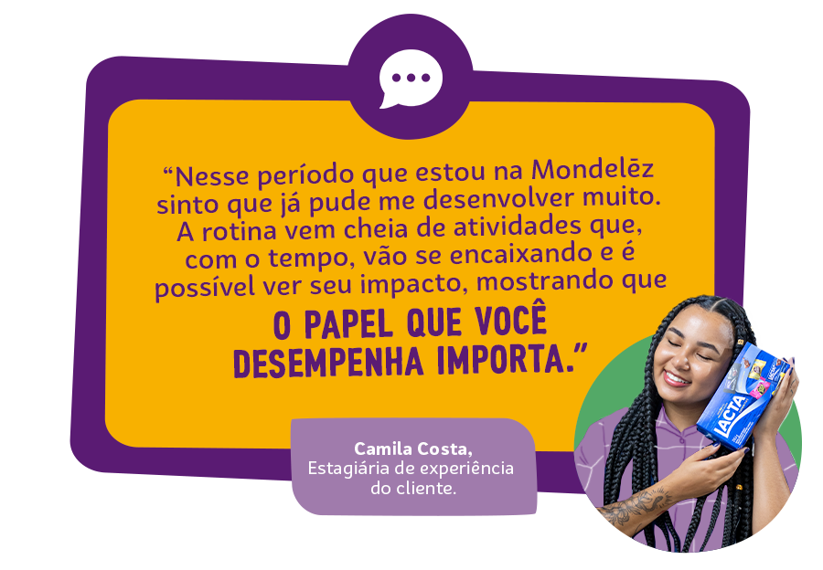 “Nesse pequeno período que estou na Mondelēz sinto que já pude me desenvolver muito, afinal oportunidades para isso não faltam no dia a dia. A rotina já vem cheia de atividades que, com o tempo, vão se encaixando e é possível ver seu impacto, mostrando que o papel que você desempenha importa.” Pedro Henrique Guedes, Estagiário de Pesquisa e Desenvolvimento.