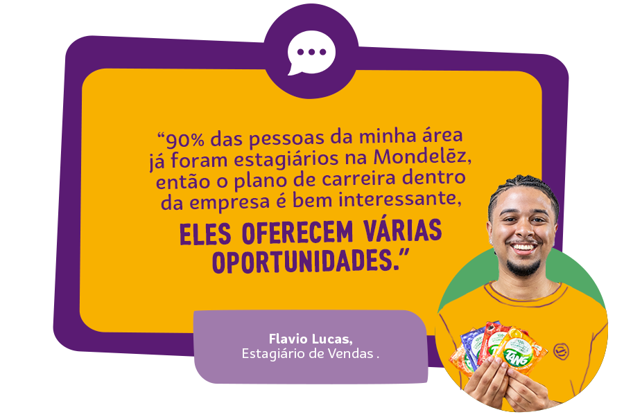 "90% das pessoas da minha área já foram estagiários na Mondelēz, então o plano de carreira dentro da empresa é bem interessante, eles oferecem várias oportunidades" João Vitor Zuconelli Ferreira, Estagiário Manufatura Chocolate