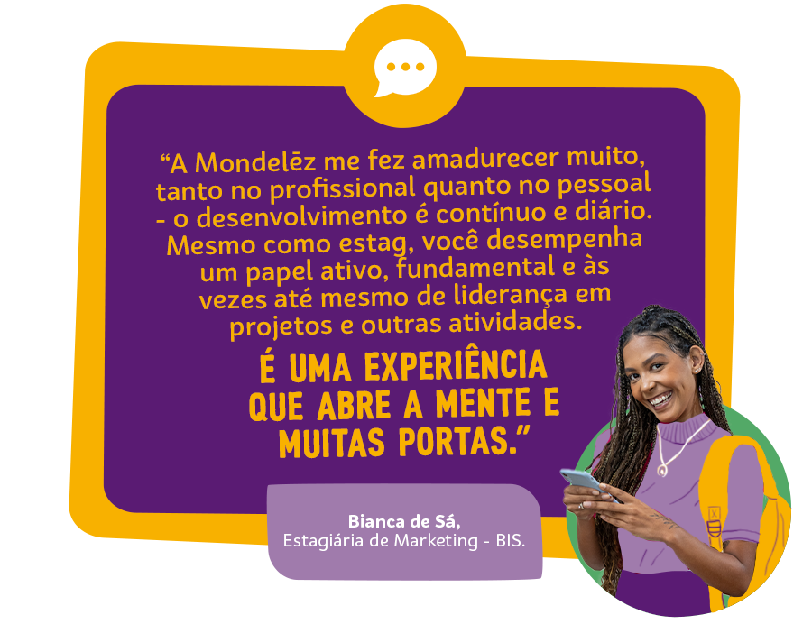 “A Mondelēz me fez amadurecer muito, tanto no profissional quanto no pessoal - o desenvolvimento é contínuo e diário. Mesmo como estag, você desempenha um papel ativo, fundamental e às vezes até mesmo de liderança em projetos e outras atividades. É uma experiência que abre a mente e muitas portas.” Alice Franco, Estagiária em Comunicação