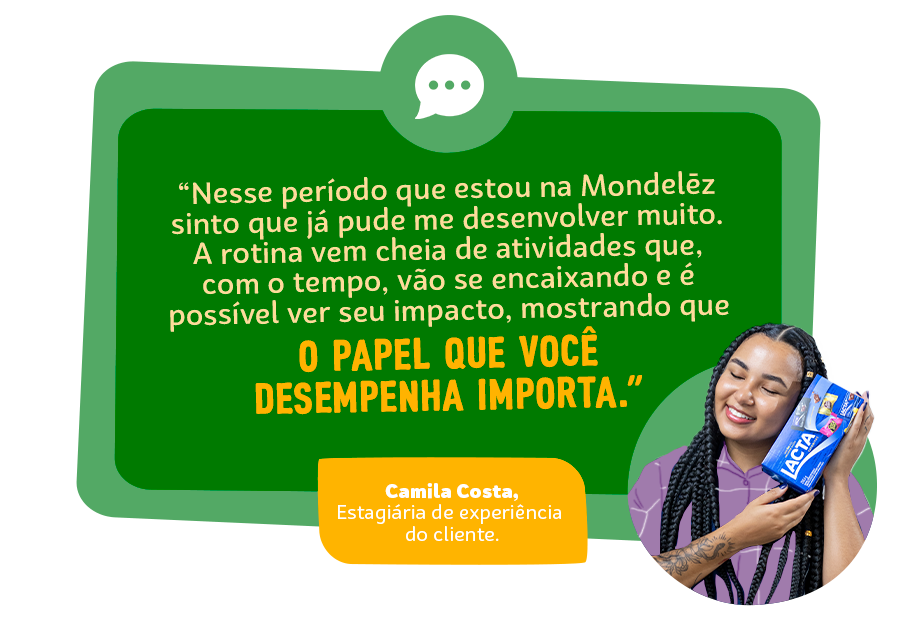 “Nesse pequeno período que estou na Mondelēz sinto que já pude me desenvolver muito, afinal oportunidades para isso não faltam no dia a dia. A rotina já vem cheia de atividades que, com o tempo, vão se encaixando e é possível ver seu impacto, mostrando que o papel que você desempenha importa.” Pedro Henrique Guedes, Estagiário de Pesquisa e Desenvolvimento.