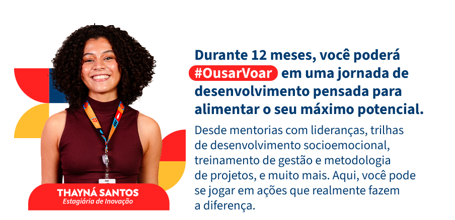 Aqui nós priorizamos a cultura ágil, queremos que você coloque a mão na massa e descubra a sua melhor versão enquanto vive a nossa rotina cheia de aprendizados diários. Durante o programa, os nossos #EstagsComAtitude serão responsáveis por um projeto de impacto para a companhia, também terão acesso a um treinamento de metodologia de projetos e ferramentas para apoiar na produção dessa proposta. Além disso, oferecemos uma trilha de desenvolvimento socioemocional e mentoria com lideranças.