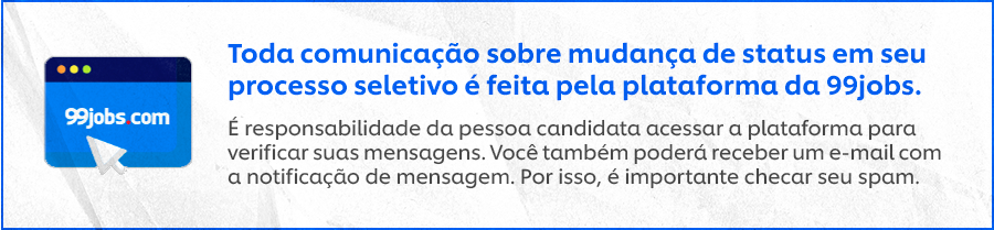 Toda comunicação sobre mudança de status em seu processo seletivo é feita pela plataforma da 99jobs. É responsabilidade da pessoa candidata acessar a plataforma para verificar suas mensagens. Você também poderá receber um e-mail com a notificação de mensagem. Por isso, é importante checar seu spam.