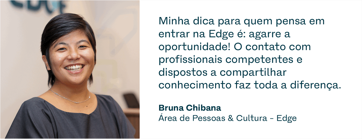 Depoimento 1. “Minha dica para quem pensa em entrar na Edge é: agarre a oportunidade! O contato com profissionais competentes e dispostos a compartilhar conhecimento faz toda a diferença.”Bruna Chibana, Área de Pessoas & Cultura – Edge Depoimento 2. “A rotina é bem dinâmica, sempre com desafios novos. Minha liderança é transparente sobre o plano de carreira e alinhamos juntos os próximos passos para o meu desenvolvimento.” Raphael Marques, Área Jurídica – Compass