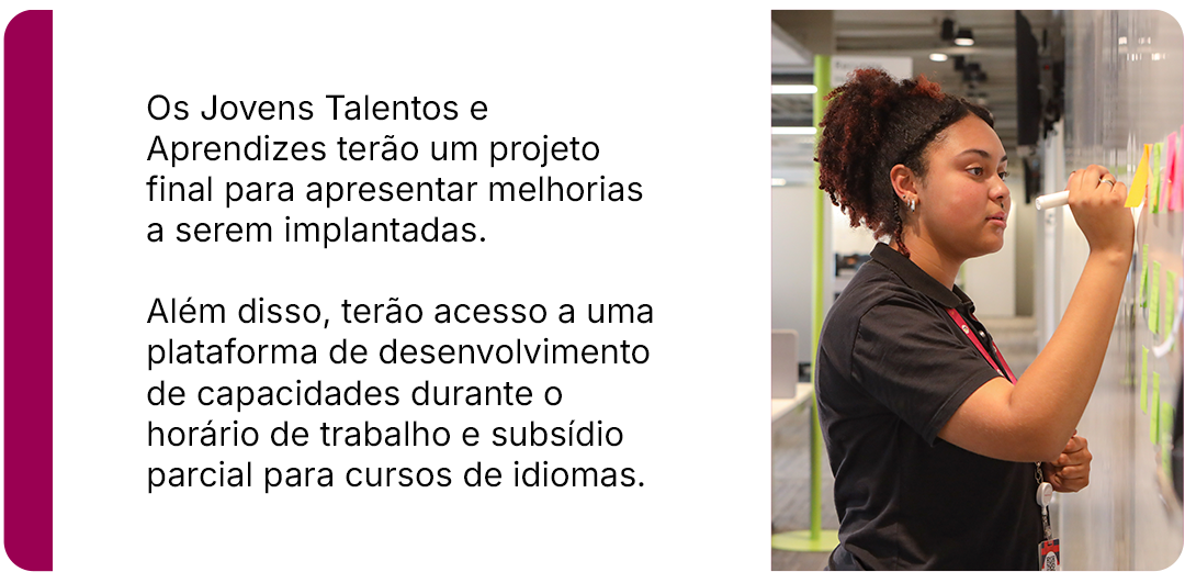 Os Jovens Talentos e Aprendizes terão um projeto final para apresentar melhorias a serem implantadas. Além disso, terão acesso a uma plataforma de desenvolvimento de capacidades durante o horário de trabalho e subsídio parcial para cursos de idiomas.